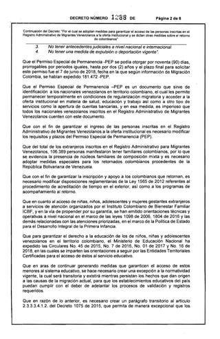 DECRETO NÚMERO 1288 DE Página 2 de 8
Continuación del Decreto: "Por el cual se adoptan medidas para garantizar el acceso de las personas inscritas en el
Registro Administrativo de Migrantes Venezolanos a la oferta institucional y se dictan otras medidas sobre el retorno
de colombianos"
3. No tener antecedentesjudiciales a nivel nacional e internacional.
4. No tener una medida de expulsión o deportación vigente".
Que el Permiso Especial de Permanencia -PEP se podía otorgar por noventa (90) días,
prorrogables por periodos iguales, hasta por dos (2) aFios y el plazo final para solicitar
este permiso fue el 7 de junio de 2018, fecha en la que según información de Migración
Colombia, se habían expedido 181.472 -PEPo
Que el Permiso Especial de Permanencia -PEP es un documento que sirve. de
identificación a los nacionales venezolanos en territorio colombiano, el cual les permite
permanecer temporalmente en condiciones .de regularización migratoria y acceder a la
oferta institucional en materia de salud, educación y trabajo así como a otro tipo de
servicios como la apertura de cuentas bancarias, y en esa medida, es imperioso que
todos los nacionales venezolanos inscritos en el Registro Administrativo de Migrantes
Venezolanos cuenten con este documento.
Que con el fin de garantizar el ingreso de las personas inscritas en el Registro
Administrativo de Migrantes Venezolanos a la oferta institucional es necesario modificar
los requisitos y plazos del Permiso Especial de Permanencia (PEP).
Que del total de los extranjeros inscritos en el Registro Administrativo para Migrantes
Venezolanos, 106.389 personas manifestaron tener familiares colombianos, por lo que
se evidencia la presencia de núcleos familiares de composición mixta y es necesario
adoptar medidas especiales para los retornados colombianos procedentes de la
República Bolivariana de Venezuela.
Que con el fin de garantizar la inscripción y apoyo a los colombianos que retornan, es
necesario modificar disposiciones reglamentarias de la Ley 1565 de 2012 referentes al
procedimiento de acreditaci6'n de tiempo en el exterior, así como a los programas. de
acompaFiamiento al retorno.
Que en cuanto al acceso de niFias, niFios, adolescentes y mujeres gestantes extranjeros
a servicios de atención organizados por el Instituto Colombiano de Bienestar Familiar
ICBF, yen la vía de propender por su garantía, se han emitido orientaciones técnicas y
operativas a nivel nacional en el marco de las leyes 1098 de 2006,1804 de 2016 y las
demás relacionadas con las atenciones priorizadas, en el marco de la Política de Estado
para el Desarrollo Integral de la Primera Infancia.
Que para garantizar el derecho a la educación de los de niFios, niFias y adolescentes
venezolanos en el territorio colombiano, el Ministerio de Educación Nacional ha
expedido las Circulares No. 45 de 2015, No. 7 de 2016, No. 01 de 2017 y No. 16 de
2018, en las cuales se imparten las orientaciones a seguir por las Entidades Territoriales
Certificadas para el acceso de éstos al servicio educativo.
Que en aras de continuar generando medidas que garanticen el acceso de estos
menores al sistema educativo, se hace necesario crear una excepción a la normatividad
vigente, la cual será transitoria y existirá mientras persistan los hechos que dan origen
a las causas de la migración actual, para que los establecimientos educativos del país
puedan cumplir con el deber de adelantar los procesos de validación y registros
requeridos.
Que en razón de lo anterior, es necesario crear un parágrafo transitorio al artículo
2.3.3.3.4.1.2. del Decreto 1075 de 2015, que permita de manera excepcional que los
 