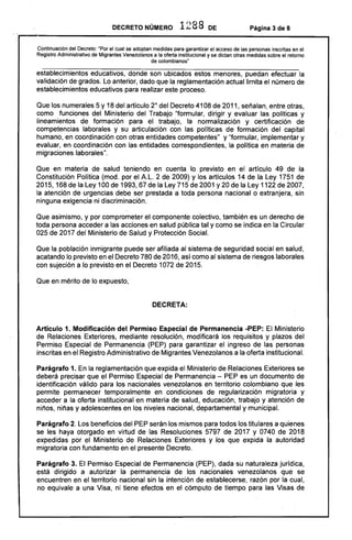DECRETO NÚMERO 1288 DE Página 3 de 8
,,~----------------------------------------------------------~
Continuación del Decreto: "Por el cual se adoptan medidas para garantizar el acceso de las personas inscritas en el
Registro Administrativo de Migrantes Venezolanos a la oferta institucional y se dictan otras medidas sobre el retorno
de colombianos"
establecimientos educativos, donde son ubicados estos menores, puedan efectuar la
validación de grados. Lo anterior, dado que la reglamentación actuallirnita el número de
establecimientos educativos para realizar este proceso.
Que los numerales 5 y 18 del artículo 2° del Decreto 4108 de 2011, señalan, entre otras,
como funciones del Ministerio del Trabajo "formular, dirigir y evaluar las políticas y
lineamientos de formación para el trabajo, la normalización y certificación de
competencias laborales y su articulación con las políticas de formación del capital
humano, en coordinación con otras entidades competentes" y "formular, implementar y
evaluar, en coordinación con las entidades correspondientes, la política en materia de
migraciones laborales".
Que en materia de salud teniendo en cuenta lo previsto en el artículo 49 de la
Constitución Política (mod. por el A.L.2 de 2009) y los artículos 14 de la Ley 1751 de
2015,168 de la Ley 100 de 1993í 67 de la Ley 715 de 2001 y 20 de la Ley 1122 de 2007,
la atención de urgencias debe ser prestada a toda persona nacional o extranjera, sin
ninguna exigencia ni discriminación.
Que asimismo, y por comprometer el componente colectivo, también es un derecho de
toda persona acceder a las acciones en salud pública tal y como se indica en la Circular
025 de 2017 del Ministerio de Salud y Protección Social.
Que la población inmigrante puede ser afiliada al sistema de seguridad social en salud,
acatando lo previsto en el Decreto 780 de 2016, así como al sistema de riesgos laborales
con sujeción a lo previsto en el Decreto 1072 de 2015.
Que en mérito de lo expuesto,
DECRETA:
Artículo 1. Modificación del Permiso Especial de Permanencia -PEP: El Ministerio
de Relaciones Exteriores, mediante resolución, modificará los requisitos y plazos del
Permiso Especial de Permanencia (PEP) para garantizar el ingreso de las personas
inscritas en el Registro Administrativo de Migrantes Venezolanos a la oferta institucional.
Parágrafo 1. En la reglamentación que expida el Ministerio de Relaciones Exteriores se
deberá precisar que el Permiso Especial de Permanencia - PEP es un documento de
identificación válido para los nacionales venezolanos en territorio colombiano que les
permite permanecer temporalmente en condiciones de regularización migratoria y
acceder a la oferta institucional en materia de salud, educación, trabajo y atención de
niños, niñas y adolescentes en los niveles nacional, departamental y municipal.
Parágrafo 2. Los beneficios del PEP serán los mismos para todos los titulares a quienes
se les haya otorgado en virtud de las Resoluciones 5797 de 2017 y 0740 de 2018
expedidas por el Ministerio de Relaciones Exteriores y los que expida la autoridad
migratoria con fundamento en el presente Decreto.
Parágrafo 3. El Permiso Especial de Permanencia (PEP), dada su naturaleza jurídica,
está dirigido a autorizar la permanencia de los nacionales venezolanos que se
encuentren en el territorio nacional sin la intención de establecerse, razón por la cual,
no equivale a una Visa, ni tiene efectos en el cómputo de tiempo para las Visas de
 