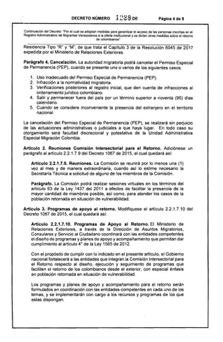 DECRETO NÚMERO 1288 DE Página 4 de 8
Continuación del Decreto: ·Por el cual se adoptan medidas para garantizar el acceso de las personas inscritas en el 

Registro Administrativo de Migrantes Venezolanos a la oferta institucional y se dictan otras medidas sobre el retorno 

de colombianos"
Residencia Tipo "R" y "M", de que trata el Capítulo 3 de la Resolución 6045 de 2017
expedida por el Ministerio de Relaciones Exteriores.
Parágrafo 4. Cancelación. La autoridad migratoria podrá cancelar el Permiso Especial
de Permanencia (PEP), cuando se presente uno o varios de los siguientes casos:
1. 	 Uso inadecuado del Permiso Especial de Permanencia (PEP).
2. 	 Infracción a la normatividad migratoria.
3. 	 Verificaciones posteriores al registro inicial, que den cuenta de infracciones al
ordenamiento jurídico colombiano.
4. 	 Salir y permanecer fuera del país por un término superior a noventa (90) días
calendario. .
5. 	 Cuando se considere inconveniente la presencia del extranjero en el territorio
nacional.
La cancelación del Permiso Especial de Permanencia (PEP), se realizará sin perjuicio
de las actuaciones administrativas o judiciales a que haya lugar. En todo caso su
otorgamiento será facultad discrecional y potestativa de la Unidad Administrativa
Especial Migración Colombia.
Artículo 2. Reuniones Comisión Intersectorial para el Retorno. Adiciónese un
parágrafo al artículo 2.2.1.7.9 del Decreto 1067 de 2015, el cual quedará así:
Artículo 2.2.1.7.9. Reuniones. La Comisión se reunirá por lo menos una (1)
vez al mes y de manera extraordinaria, cuando así lo· estime necesario la
Secretaría Técnica a solicitud de alguno de los miembros de la Comisión.
Parágrafo. La Comisión podrá realizar sesiones virtuales en los términos del
artículo 63 de la Ley 1437 del 2011 a efectos de facilitar la presencia de la
mayor cantidad de miembros posible, así como, para atender los casos de la
población retornada en situación de vulnerabilidad.
Artículo 3. Programas de apoyo al retorno. Modifíquese el artículo 2.2.1.7.10 del
Decreto 1067 de 2015, el cual quedará así:
Artículo 2.2.1.7.10. Programas de Apoyo al Retorno. El Ministerio de
Relaciones Exteriores, a través de la Dirección de Asuntos Migratorios,
Consulares y Servicio al Ciudadano coordinará con las entidades competentes
el diseño de programas y planes de apoyo y acompañamiento que permitan dar
cumplimiento al artículo 40
de la Ley 1565 de 2012.
Con el propósito de cumplir con lo indicado en el presente artículo, el Gobierno
nacional fortalecerá a las entidades que integran la Comisión Intersectorial para
el Retorno respecto al diseño, ejecución y seguimiento de programas que
faciliten el retorno de los colombianos desde el exterior, con especial énfasis
en población retornada en situación de vulnerabilidad.
Los programas y planes de apoyo y acompañamiento para el retorno serán
formulados en coordinación con las entidades competentes en cada uno de los
temas, y se implementarán con cargo a los recursos y programas de los que
estas dispongan.
 