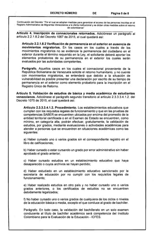 DECRETO NÚMERO DE Página 5 de 8
Continuación del Decreto: "Por el cual se adoptan medidas para garantizar el acceso de las personas inscritas en el 

Registro Administrativo de Migrantes Venezolanos a la oferta institucional y se dictan otras medidas sobre el retorno 

de colombianos'
Artículo 4. Inscripción de connacionales retornados. Adiciónese un parágrafo al
artículo 2.2.1.8.2 del Decreto 1067 de 2015, el cual quedará así:
Artículo 2.2.1.8.2 Verificación de permanencia en el exterior en ausencia de
movimientos migratorios. En los casos en los cuales a través de los
movimientos migratorios no se evidencie la permanencia del ciudadano en el
exterior durante el término requerido en la Ley, el solicitante deberá aportar los
elementos probatorios de su permanencia en el exterior los cuales serán.
evaluados por las autoridades competentes.
Parágrafo. Aquellos casos en los cuales el connacional proveniente de la
República Bolivariana de Venezuela solicite el retorno humanitario, y no cuente
con movimientos migratorios, se entenderá que debido a la situación de
vulnerabilidad es posible presentar una declaración por escrito de su tiempo de
permanencia en el exterior como elemento probatorio para la inscripción en el
Registro Único de Retorno.
Artículo 5. Validación de estudios de básica y media académica de estudiantes
venezolanos. Adiciónese el parágrafo segundo transitor:io al artículo 2.3.3.3.4.1.2. del
Decreto 1075 de 2015, el cual quedará así:
Artículo 2.3.3.3.4.1.2. Procedimiento. Los establecimientos educativos que
cumplan con los requisitos legales de funcionamiento y que en las pruebas de
competencias SABER se encuentren ubicados por encima del promedio de la
entidad territorial certi'ficada o en el Examen de Estado se encuentren, como
mínimo, en categoría alta, podrán efectuar, gratuitamente, la validación de
estudios, por grados, mediante evaluaciones o actividades académicas para
atender a personas que se encuentren en situaciones académicas como las
siguientes:
a) Haber cursado uno o varios grados sin el correspondiente registro en el
libro de calificaciones;
b) Haber cursado o estar cursando un grado por error administrativo sin haber
aprobado el grado anterior;
c) Haber cursado estudios en un establecimiento educativo que haya
desaparecido o cuyos archivos se hayan perdido;
d) Haber estudiado en un establecimiento educativo sancionado por la
secretaría de educación por no cumplir con los requisitos legales de
funcionamiento;
e) Haber realizado estudios en otro país y no haber cursado uno o varios
grados anteriores, o los certificados de estudios no se encuentren
debidamente legalizados;
f) No haber cursado uno o varios grados de cualquiera de los ciclos o niveles
de la educación básica o media, excepto el que conduce al grado de bachiller.
Parágrafo. En todo caso, la validación del bachillerato en un solo examen
conducente al título de bachiller académico será competencia del Instituto
Colombiano para la Evaluación de la Educación - ICFES.
 