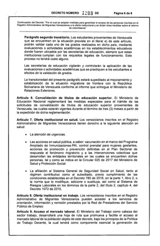DECRETO NÚMERO 1288 DE Página 6 de 8
Continuación del Decreto: "Por el cual se adoptan medidas para garantizar el acceso de las personas inscritas en el
Registro Administrativo de Migrantes Venezolanos a la oferta institucional y se dictan otras medidas sobre el retorno
de colombianos"
Parágrafo segundo transitorio. Los estudiantes provenientes de Venezuela
que se encuentren en la situación prevista en el literal e) de este artículo.
podrán validar cada uno de los grados realizados en dicho país, mediante
evaluaciones o actividades académicas en los establecimientos educativos
donde fueren ubicados por las secretarías de educación, siempre que estas
instituciones cumplan con los requisitos legales de funcionamiento. Este
proceso no tendrá costo alguno.
Las secretarías de educación vigilarán y controlarán la aplicación de las
evaluaciones o actividades académicas que se practiquen a los estudiantes a
efectos de la validación de grados.
La transitoriedad del presente parágrafo estará supeditado al mejoramiento y
estabilización de la situación migratoria de frontera con la República
Bolivariana de Venezuela conforme al informe que entregue el Ministerio de
Relaciones Exteriores.
Artículo 6. Convalidación de títulos de educación superior. El Ministerio de
Educación Nacional reglamentará las medidas especiales para el trámite de las
solicitudes de convalidación de titulos de educación superior provenientes de
Venezuela. las cuales estarán vigentes durante el término de tres (3) meses a partir de
la expedición de dicha reglamentación.
Artículo 7. Oferta institucional en salud. Los venezolanos inscritos en el Registro
Administrativo de Migrantes Venezolanos tienen derecho a la siguiente atención en
salud:
• 	 La atención de urgencias.
• 	 Las acciones en salud pública, a saber: vacunación en el marco del Programa
Ampliado de Inmunizaciones-PAI, control prenatal para mujeres gestantes,
acciones de promoción y prevención definidas en el Plan Sectorial de
respuesta al fenómeno migratorio y a las intervenciones colectivas que
desarrollan las entidades territoriales en las cuales se encuentren dichas
personas, tal y como se indica en la Circular 025 de 2017 del Ministerio de
Salud y Protección Social.
• 	 La afiliación al Sistema General de Seguridad Social en Salud, tanto al
régimen contributivo como al subsidiado, previo cumplimiento de las
condiciones establecidas en el Decreto 780 de 2016, en la parte 1, libro 2, o
la norma que lo modifique, adicione o sustituya, así como al Sistema de
Riesgos Laborales en los términos de la parte 2, del título 2, capítulo 4, del
Decreto 1072 de 2015.
Artículo 8. Oferta institucional en trabajo. Los venezolanos inscritos en el Registro
Administrativo de Migrantes Venezolanos pueden acceder a los servicios de
orientación, información y remisión prestados por la Red de Prestadores del Servicio
Público de Empleo.
Artículo 9. Acceso al mercado laboral. El Ministerio del Trabajo como cabeza del
sector trabajo. desarroll.ará una hoja de ruta que promueva y facilite el acceso al
mercado laboral de la población objeto de este decreto, bajo los principios de la Política
de Trabajo Decente, la cual tendrá como componente esencial la generación de
 