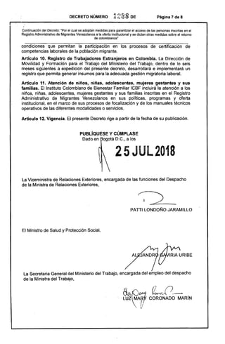 DECRETO NÚMERO 1288 DE Página 7 de 8
Continuación del Decreto: 'Por el cual se adoptan medidas para garantizar el acceso de las personas inscritas en el
Registro Administrativo de Migrantes Venezolanos a la oferta institucional y se dictan otras medidas sobre el retomo
de colombianos"
condiciones que permitan la participación en los procesos de certificación de
competencias laborales de la población migrante.
Artículo 10. Registro de Trabajadores Extranjeros en Colombia. La Dirección de
Movilidad y Formación para el Trabajo del Ministerio del Trabajo, dentro de lo seis
meses siguientes a expedición del presente decreto, desarrollará e implementará un
registro que permita generar insumos para la adecuada gestión migratoria laboral.
Artículo 11. Atención de niños, niñas, adolescentes, mujeres gestantes y sus
familias. El Instituto Colombiano de Bienestar Familiar ICBF incluirá la atención a los
niños, niñas, adolescentes, mujeres gestantes y sus familias inscritas en el Registro
Administrativo de Migrantes Venezolanos en sus políticas, programas y oferta
institucional, en el marco de sus procesos de focalización y de los manuales técnicos
operativos de las diferentes modalidades o servicios.
Artículo 12. Vigencia. El presente Decreto rige a partir de la fecha de su publicación.
PUBLíQUESE y CÚMPLASE
25JUL2018 

ogotá D.C., a los
La Viceministra de Relaciones Exteriores, encargada de las funciones del Despacho
de la Ministra de Relaciones Exteriores,
PATTI LONDOÑO JARAMILLO
El Ministro de Salud y Protección Social,
La Secretaria General del Ministerio del Trabajo, encargada del empleo del despacho
de la Ministra del Trabajo,
 
