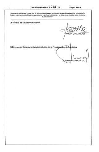 ública
DECRETO NÚMERO 1288 DE Página 8 de 8
Continuación del Decreto: 'Por el cual se adoptan medidas para garantizar el acceso de las personas inscritas en'el
Registro Administrativo de Migrantes Venezolanos a la oferta institucional y se dictan otras medidas sobre el retomo
de colombianos"
La Ministra de Educación Nacional,
cJ~!ANETH GIHATOVAR ­
El Director del Departamento Administrativo de la Preside
 
