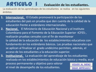 ARTICULO 1                         Evaluación de los estudiantes            .
 La evaluación de los aprendizajes de los estudiantes se realiza en los siguientes
 ámbitos:

1. Internacional. El Estado promoverá la participación de los
   estudiantes del país en prueba que den cuenta de la calidad de la
   educación frente a estándares internacionales.
2. Nacional. El Ministerio de Educación Nacional y el Instituto
   Colombiano para el Fomento de la Educación Superior -ICFES-,
   realizarán pruebas censales con el fin de monitorear
   la calidad de la educación de los establecimientos educativos con
   fundamento en los estándares básicos. Las pruebas nacionales que
   se aplican al finalizar el grado undécimo permiten, además, el
   acceso de los estudiantes a la educación superior.
3. Institucional. La evaluación del aprendizaje de los estudiantes
   realizada en los establecimientos de educación básica y media, es el
   proceso permanente y objetivo para valorar          VOLVER AL MENÚ
   el nivel de desempeño de los estudiantes.          SIGUE ARTÍCULO 2
 