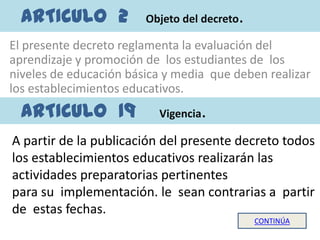 ARTICULO 2            Objeto del decreto   .
El presente decreto reglamenta la evaluación del
aprendizaje y promoción de los estudiantes de los
niveles de educación básica y media que deben realizar
los establecimientos educativos.
  ARTICULO 19             Vigencia.
A partir de la publicación del presente decreto todos
los establecimientos educativos realizarán las
actividades preparatorias pertinentes
para su implementación. le sean contrarias a partir
de estas fechas.
                                                 CONTINÚA
 