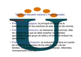 Talleres de discusión nacional y Foros regionales

Conclusiones:
• Problemas pedagógicos: la principal dificultad de la
  evaluación está en las prácticas de aula y no en las normas.
• Problemas de pertinencia: se relacionan con currículo, falta
  de claridad en lo que se debe enseñar, los métodos
  apropiados a cada grupo de edad y la forma de evaluar los
  aprendizajes.
• Problemas de participación: la evaluación no tiene en cuenta
  las iniciativas e intereses de los estudiantes y de las
  familias. Uso del lenguaje y conceptos básicos diferentes;
  incomprensión informes.
 