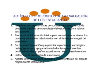 ARTÍCULO 3. PROPÓSITOS DE LA EVALUACIÓN
            DE LOS ESTUDIANTES
1. , Identificar las características personales, intereses, ritmos de
     desarrollo y estilos de aprendizaje del estudiante para valorar
     sus avances.
2. Proporcionar información básica para consolidar o reorientar los
     procesos educativos relacionados con el desarrollo integral del
     estudiante.
3. Suministrar información que permita implementar estrategias
     pedagógicas para apoyar a los estudiantes que presenten
     debilidades y desempeños superiores en su proceso formativo.
4. Determinar la promoción de estudiantes.
5. Aportar información para el ajuste e implementación del plan de
     mejoramiento institucional.
 