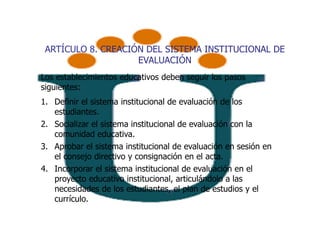 ARTÍCULO 8. CREACIÓN DEL SISTEMA INSTITUCIONAL DE
                    EVALUACIÓN
Los establecimientos educativos deben seguir los pasos
siguientes:
1. Definir el sistema institucional de evaluación de los
   estudiantes.
2. Socializar el sistema institucional de evaluación con la
   comunidad educativa.
3. Aprobar el sistema institucional de evaluación en sesión en
   el consejo directivo y consignación en el acta.
4. Incorporar el sistema institucional de evaluación en el
   proyecto educativo institucional, articulándolo a las
   necesidades de los estudiantes, el plan de estudios y el
   currículo.
 
