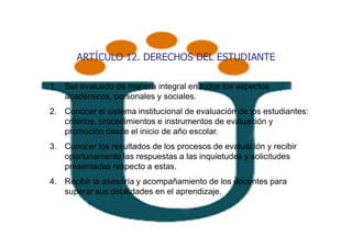 ARTÍCULO 12. DERECHOS DEL ESTUDIANTE

1. Ser evaluado de manera integral en todos los aspectos
   académicos, personales y sociales.
2. Conocer el sistema institucional de evaluación de los estudiantes:
   criterios, procedimientos e instrumentos de evaluación y
   promoción desde el inicio de año escolar.
3. Conocer los resultados de los procesos de evaluación y recibir
   oportunamente las respuestas a las inquietudes y solicitudes
   presentadas respecto a estas.
4. Recibir la asesoría y acompañamiento de los docentes para
   superar sus debilidades en el aprendizaje.
 