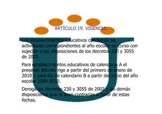 ARTÍCULO 19. VIGENCIA.

Los establecimientos educativos concluirán las
actividades correspondientes al año escolar en curso con
sujeción a las disposiciones de los decretos 230 y 3055
de 2002.
Para establecimientos educativos de calendario A el
presente decreto rige a partir del primero de enero de
2010 y para los de calendario B a partir del inicio del año
escolar 2009-2010.
Deroga los decretos 230 y 3055 de 2002 y las demás
disposiciones que le sean contrarias a partir de estas
fechas.
 