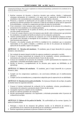 DECRETO NÚMERO  1290  de  2009.   Hoja N°. 4 
Continuación del Decreto “Por el cual se reglamenta la evaluación del aprendizaje y promoción de los estudiantes de los 
niveles de educación básica y media.” 
­­­­­­­­­­­­­­­­­­­­­­­­­­­­­­­­­­­­­­­­­­­­­­­­­­­­­­­­­­­­­­­­­­­­­­­­­­­­­­­­­­­­­­­­­­­­­­­­­­­­­­­­­­­­­­­­­­­­­­­­­­­ 
3.  Realizar  reuniones  de  docentes  y  directivos  docentes  para  analizar,  diseñar  e  implementar 
estrategias  permanentes  de  evaluación  y  de  apoyo  para  la  superación  de  debilidades  de  los 
estudiantes y dar recomendaciones a estudiantes, padres de familia y docentes. 
4.  Promover  y  mantener  la  interlocución  con  los  padres  de  familia  y  el  estudiante,  con  el  fin  de 
presentar los informes periódicos de evaluación, el plan de actividades de apoyo para la superación 
de las debilidades, y acordar los compromisos por parte de todos los involucrados. 
5.  Crear comisiones u otras instancias para realizar el seguimiento de los procesos de evaluación y 
promoción de los estudiantes si lo considera pertinente. 
6.  Atender los requerimientos de los padres de familia y de los estudiantes, y programar reuniones 
con ellos cuando sea necesario. 
7.  A través de consejo directivo servir de instancia para decidir sobre reclamaciones que presenten 
los estudiantes o sus padres de familia en relación con la evaluación o promoción. 
8.  Analizar periódicamente los informes de evaluación con el fin de identificar prácticas escolares 
que puedan estar afectando el desempeño de los estudiantes, e introducir las modificaciones que 
sean necesarias para mejorar. 
9.  Presentar  a  las  pruebas  censales  del  ICFES  la  totalidad  de  los  estudiantes  que  se  encuentren 
matriculados  en  los  grados  evaluados,  y  colaborar  con  éste  en  los  procesos  de  inscripción  y 
aplicación de las pruebas, según se le requiera. 
ARTÍCULO  12.  Derechos del estudiante.  El estudiante, para el mejor desarrollo de su proceso 
formativo, tiene derecho a: 
1.  Ser evaluado de manera integral en todos los aspectos académicos, personales y sociales 
2.  Conocer  el  sistema  institucional  de  evaluación  de  los  estudiantes:  criterios,  procedimientos  e 
instrumentos de evaluación y promoción desde el inicio de año escolar. 
3.  Conocer los resultados de los procesos de evaluación y recibir oportunamente las respuestas a las 
inquietudes y solicitudes presentadas respecto a estas. 
4.  Recibir  la  asesoría  y  acompañamiento  de  los  docentes  para  superar  sus  debilidades  en  el 
aprendizaje. 
ARTÍCULO  13.  Deberes  del  estudiante.  El  estudiante,  para  el  mejor  desarrollo  de  su  proceso 
formativo, debe: 
1.  Cumplir  con  los  compromisos  académicos  y  de  convivencia  definidos  por  el  establecimiento 
educativo. 
2.  Cumplir con las recomendaciones y compromisos adquiridos para la superación de sus debilidades. 
ARTÍCULO 14. Derechos de los padres de familia.  En el proceso formativo de sus hijos, los padres 
de familia tienen los siguientes derechos: 
1.  Conocer  el  sistema  institucional  de  evaluación  de  los  estudiantes:  criterios,  procedimientos  e 
instrumentos de evaluación y promoción desde el inicio de año escolar. 
2.  Acompañar el proceso evaluativo de los estudiantes. 
3.  Recibir los informes periódicos de evaluación. 
4.  Recibir oportunamente respuestas a las inquietudes y solicitudes presentadas sobre el proceso de 
evaluación de sus hijos. 
ARTÍCULO 15. Deberes de los padres de familia.  De conformidad con las normas vigentes, los 
padres de familia deben: 
1.  Participar,  a  través  de  las  instancias  del  gobierno  escolar,  en  la  definición  de  criterios  y 
procedimientos de la evaluación del aprendizaje de los estudiantes y promoción escolar 
2.  Realizar seguimiento permanente al proceso evaluativo de sus hijos
 