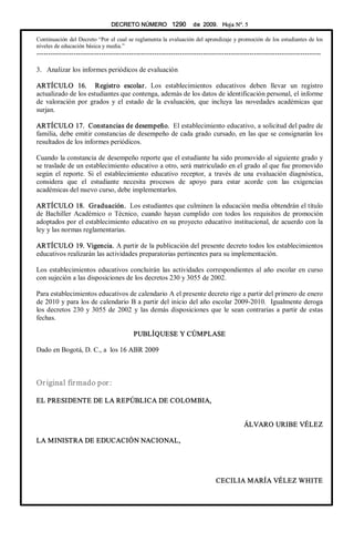 DECRETO NÚMERO  1290  de  2009.   Hoja N°. 5 
Continuación del Decreto “Por el cual se reglamenta la evaluación del aprendizaje y promoción de los estudiantes de los 
niveles de educación básica y media.” 
­­­­­­­­­­­­­­­­­­­­­­­­­­­­­­­­­­­­­­­­­­­­­­­­­­­­­­­­­­­­­­­­­­­­­­­­­­­­­­­­­­­­­­­­­­­­­­­­­­­­­­­­­­­­­­­­­­­­­­­­­­­ 
3.  Analizar los informes periódicos de evaluación 
ARTÍCULO  16.    Registro  escolar.  Los  establecimientos  educativos  deben  llevar  un  registro 
actualizado de los estudiantes que contenga, además de los datos de identificación personal, el informe 
de  valoración  por  grados  y  el  estado  de  la  evaluación,  que  incluya  las  novedades  académicas  que 
surjan. 
ARTÍCULO 17.  Constancias de desempeño.  El establecimiento educativo, a solicitud del padre de 
familia, debe emitir constancias de desempeño de cada grado cursado, en las que se consignarán los 
resultados de los informes periódicos. 
Cuando la constancia de desempeño reporte que el estudiante ha sido promovido al siguiente grado y 
se traslade de un establecimiento educativo a otro, será matriculado en el grado al que fue promovido 
según  el  reporte.  Si  el  establecimiento  educativo  receptor,  a  través  de  una  evaluación  diagnóstica, 
considera  que  el  estudiante  necesita  procesos  de  apoyo  para  estar  acorde  con  las  exigencias 
académicas del nuevo curso, debe implementarlos. 
ARTÍCULO 18.  Graduación.  Los estudiantes que culminen la educación media obtendrán el título 
de Bachiller  Académico o Técnico, cuando  hayan  cumplido con  todos los requisitos de promoción 
adoptados por el establecimiento educativo en su proyecto educativo institucional, de acuerdo con la 
ley y las normas reglamentarias. 
ARTÍCULO 19. Vigencia. A partir de la publicación del presente decreto todos los establecimientos 
educativos realizarán las actividades preparatorias pertinentes para su implementación. 
Los establecimientos educativos concluirán las actividades correspondientes al año escolar en curso 
con sujeción a las disposiciones de los decretos 230 y 3055 de 2002. 
Para establecimientos educativos de calendario A el presente decreto rige a partir del primero de enero 
de 2010 y para los de calendario B a partir del inicio del año escolar 2009­2010.  Igualmente deroga 
los decretos 230 y 3055 de 2002 y las demás disposiciones que le sean contrarias a partir de estas 
fechas. 
PUBLÍQUESE Y CÚMPLASE 
Dado en Bogotá, D. C., a  los 16 ABR 2009 
Original firmado por: 
EL PRESIDENTE DE LA REPÚBLICA DE COLOMBIA, 
ÁLVARO URIBE VÉLEZ 
LA MINISTRA DE EDUCACIÓN NACIONAL, 
CECILIA MARÍA VÉLEZ WHITE
 