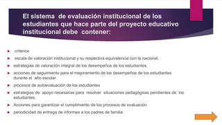 El sistema de evaluación institucional de los
estudiantes que hace parte del proyecto educativo
institucional debe contener:
 criterios
 escala de valoración institucional y su respectiva equivalencia con la nacional.
 estrategias de valoración integral de los desempeños de los estudiantes.
 acciones de seguimiento para el mejoramiento de los desempeños de los estudiantes
durante el año escolar.
 procesos de autoevaluación de los estudiantes
 estrategias de apoyo necesarias para resolver situaciones pedagógicas pendientes de los
estudiantes.
 Acciones para garantizar el cumplimiento de los procesos de evaluación.
 periodicidad de entrega de informes a los padres de familia
 