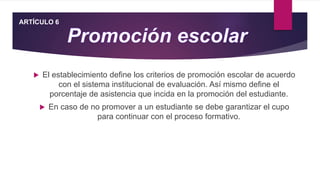  El establecimiento define los criterios de promoción escolar de acuerdo
con el sistema institucional de evaluación. Así mismo define el
porcentaje de asistencia que incida en la promoción del estudiante.
 En caso de no promover a un estudiante se debe garantizar el cupo
para continuar con el proceso formativo.
ARTÍCULO 6
 