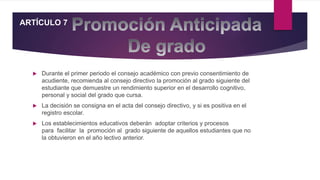 Durante el primer periodo el consejo académico con previo consentimiento de
acudiente, recomienda al consejo directivo la promoción al grado siguiente del
estudiante que demuestre un rendimiento superior en el desarrollo cognitivo,
personal y social del grado que cursa.
 La decisión se consigna en el acta del consejo directivo, y si es positiva en el
registro escolar.
 Los establecimientos educativos deberán adoptar criterios y procesos
para facilitar la promoción al grado siguiente de aquellos estudiantes que no
la obtuvieron en el año lectivo anterior.
ARTÍCULO 7
 