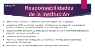  Definir, adoptar y divulgar el sistema de evaluación después de ser aprobado.
 Incorporar en el PEI los criterios, procesos y procedimientos de evaluación, estrategias de
refuerzo y promoción de estudiantes definidos por el consejo directivo.
 Realizar reuniones de docentes y directivos para analizar, diseñar e implementar estrategias de
evaluación y de apoyo para refuerzos.
 Dar recomendaciones a los padres
 Promover la interlocución con los padres y estudiantes. (informes, plan de actividades
mejoramiento, compromisos)
 crear comisiones para realizar seguimiento de los procesos evaluativos.
Artículo 11
 