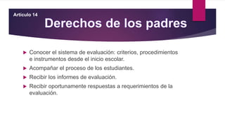  Conocer el sistema de evaluación: criterios, procedimientos
e instrumentos desde el inicio escolar.
 Acompañar el proceso de los estudiantes.
 Recibir los informes de evaluación.
 Recibir oportunamente respuestas a requerimientos de la
evaluación.
Artículo 14
 