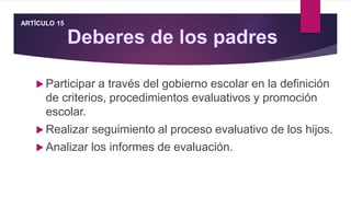  Participar a través del gobierno escolar en la definición
de criterios, procedimientos evaluativos y promoción
escolar.
 Realizar seguimiento al proceso evaluativo de los hijos.
 Analizar los informes de evaluación.
ARTÍCULO 15
 