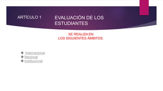 ARTÍCULO 1
SE REALIZA EN
LOS SIGUIENTES ÁMBITOS.
 Internacional
 Nacional
 Institucional
EVALUACIÓN DE LOS
ESTUDIANTES
 