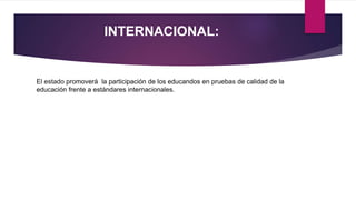INTERNACIONAL:
El estado promoverá la participación de los educandos en pruebas de calidad de la
educación frente a estándares internacionales.
 