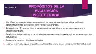 1. Identificar las características personales, intereses, ritmos de desarrollo y estilos de
aprendizaje de los estudiantes para valorar sus avances.
2. Proporcionar información básica para consolidar o reorientar los procesos educativos
(desarrollo integral)
3. Suministrar información que permita implementar estrategias pedagógicas para apoyar a los
estudiantes.
4. Determinar la promoción de estudiantes.
5. aportar información para el ajuste e implementación del plan de mejoramiento institucional.
ARTÍCULO 3
 