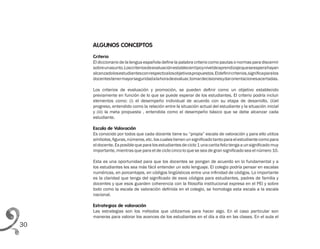 30
ALGUNOS CONCEPTOS
Criterio
El diccionario de la lengua española define la palabra criterio como pautas o normas para discernir
sobreunasunto.Loscriteriosdeevaluaciónestablecentipoyniveldeaprendizajequeseesperahayan
alcanzadolosestudiantesconrespectoalosobjetivospropuestos.Eldefinircriterios,significaparalos
docentestenermayorseguridadalahoradeevaluar,tomardecisionesydarorientacionesacertadas.
Los criterios de evaluación y promoción, se pueden definir como un objetivo establecido
previamente en función de lo que se puede esperar de los estudiantes. El criterio podría incluir
elementos como: (i) el desempeño individual de acuerdo con su etapa de desarrollo, (ii)el
progreso, entendido como la relación entre la situación actual del estudiante y la situación inicial
y (iii) la meta propuesta , entendida como el desempeño básico que se debe alcanzar cada
estudiante.
Escala de Valoración
Es conocido por todos que cada docente tiene su “propia” escala de valoración y para ello utiliza
símbolos,figuras,números,etc.loscualestienenunsignificadotantoparaelestudiantecomopara
eldocente.Es posible que paralos estudiantes deciclo 1 una caritafeliz tenga a unsignificado muy
importante, mientras que para el de ciclo cinco lo que se sea de gran significado sea el número 10.
Esta es una oportunidad para que los docentes se pongan de acuerdo en lo fundamental y a
los estudiantes les sea más fácil entender un solo lenguaje. El colegio podría pensar en escalas
numéricas, en porcentajes, en códigos lingüísticos entre una infinidad de códigos. Lo importante
es la claridad que tenga del significado de esos códigos para estudiantes, padres de familia y
docentes y que esos guarden coherencia con la filosofía institucional expresa en el PEI y sobre
todo como la escala de valoración definida en el colegio, se homologa esta escala a la escala
nacional.
Estrategias de valoración
Las estrategias son los métodos que utilizamos para hacer algo. En el caso particular son
maneras para valorar los avances de los estudiantes en el día a día en las clases. En el aula el
 