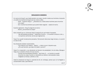35
DEMASIADOS SENDEROS
Un vecino de Yang Zi, que había perdido una oveja, mandó a todos sus hombres a buscarla
y le pidió al sirviente de Yang Zi que se uniera a ellos.
- ¡Qué! – Exclamó Yang Zi –. ¿Necesita Ud. a todos estos hombres para encontrar
una oveja?
- Son muchos los senderos que puede haber seguido – explicó el vecino.
Cuando regresaron, Yang Zi preguntó al vecino:
- Bueno, ¿encontraron la oveja?
Este contestó que no. Entonces Yang Zi preguntó por qué habían fracasado.
- Hay demasiados senderos – respondió el vecino –. Un sendero conduce a otro, y
no supimos cuál tomar; así es que regresamos.
Yang Zi se quedó hondamente pensativo. Permaneció silencioso largo tiempo y no sonrió
en todo el día.
Sus discípulos estaban sorprendidos.
- Una oveja es una nadería – dijeron –, y ésta no era ni siquiera suya.
¿Por qué tieneUd. que dejar de hablar y sonreír?
Yang Zi no respondió, y sus discípulos se llenaron de perplejidad. Uno de ellos, Mengsun
Yang, fue a contarle a Xindu Zi lo que ocurría.
- Cuando hay demasiados senderos – dijo Xindu Zi –, un hombre no puede
encontrar su oveja. Cuando un estudiante se dedica a demasiadas cosas,
malgasta su tiempo y pierde su ruta.
Usted es discípulo de Yang Zi y aprende de él; sin embargo, parece que no ha llegado a
comprenderle nada. ¡Qué lástima!
										 Lie Zi
 