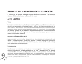 38
SUGERENCIAS PARA EL DISEÑO DE ESTRATEGIAS DE DIVULGACIÓN
A continuación se proponen diferentes maneras de comunicar y divulgar a la comunidad
educativa el Sistema Institucional de Evaluación del colegio
APOYO MEDIÁTICO
Video:
Laimagenenmovimientoesmuyatractivaparatodoslospúblicos,lasproduccionesaudiovisuales
permiten expresar ideas de forma clara, creativa y concreta. Se propone la realización de un
video en el cual se muestren los aspectos fundamentales del sistema con un contenido sencillo.
Es una oportunidad para estimular el trabajo que estudiantes y docentes de diferentes colegios
han realizado alrededor del uso pedagógico de los medios poniendo en acción la investigación,
la planeación y la elaboración de guiones con el fin de mostrar los aspectos fundamentales del
sistema institucional de evaluación.
Periódico escolar y periódico mural:
La prensa escrita permite movilizar ideas, opiniones, conceptos o sentimientos a través de la
palabra y la imagen fotográfica, la caricatura, el dibujo. El consejo de redacción puede incluir
el tema del sistema institucional de evaluación brindando un espacio de información y diálogo
sobre este tema de interés institucional.
Emisora escolar:
La radio escolar es una fortaleza comunicativa en muchos colegios de la ciudad. Las producciones
sonoras constituyen una forma de expresión que da lugar a la escenificación de debates,
mesas redondas, entrevistas, reportajes y otros formatos radiales que atraen la atención de la
comunidad educativa. Espacios informativos como un noticiero sobre el sistema institucional
de evaluación será un proyecto donde confluyen la documentación y la investigación para poder
presentar productos pregrabados y en vivo.
 