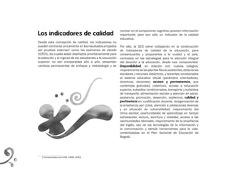 6
centran en el componente cognitivo; proveen información
importante, pero son sólo un indicador de la calidad
educativa.
Por ello, la SED viene trabajando en la construcción
de indicadores de calidad de la educación, para
consensuarlos y proponerlos a la ciudad y al país,
centrados en las estrategias para la atención integral
del derecho a la educación, desde tres componentes:
Disponibilidad, en relación con: nuevos colegios,
mejoramientodelasplantasfísicasexistentes,dotaciones
escolares y recursos didácticos, y docentes incorporados
al sistema educativo oficial (parámetro orientadores,
directivos, docentes); acceso y permanencia, que
contempla gratuidad, cobertura, acceso a educación
superior, subsidios condicionados, transporte y subsidios
de transporte, alimentación escolar y atención en salud,
asistencia, promoción, deserción, repitencia; calidad y
pertinencia en: cualificación docente, reorganización de
la enseñanza por ciclos, atención a poblaciones diversas
y en situación de vulnerabilidad, mejoramiento del
clima escolar, oportunidades de aprendizaje en tiempo
extraescolar, lectura, escritura y oralidad, acceso a las
oportunidades laborales, mejoramiento de la enseñanza
del inglés, uso de las tecnologías de la información y
la comunicación y demás herramientas para la vida,
contempladas en el Plan Sectorial de Educación de
Bogotá.
1 Internacionales como PISA, TIMMS, SERCE
Los indicadores de calidad
Desde esta concepción de calidad, los indicadores no
pueden centrarse únicamente en los resultados arrojados
por pruebas externas1
como los exámenes de estado
(ICFES), los cuales están diseñados prioritariamente para
la selección y el ingreso de los estudiantes a la educación
superior; no son comparables año a año, presentan
cambios permanentes de enfoque y metodología y se
 