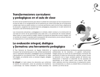 7
El centro de las transformaciones para elevar la calidad de la educación son las innovaciones en
el aula de clase. En la reorganización de la enseñanza por ciclos el PEI debe ser el fundamento
y desde este marco se debe construir un currículo pertinente a partir de los fines y objetivos de
la educación, acogiendo las transformaciones pedagógicas propuestas en el plan sectorial de
educación y las herramientas para la vida.
Las innovaciones educativas y pedagógicas en contexto, deben conducir a la construcción de
una base de común de los aprendizajes para cada ciclo y a la producción de nuevos saberes;
deben darle un nuevo sentido al colegio, redefinir el proyecto de desarrollo humano integral, con
un sentido de inclusión y equidad para la apropiación del conocimiento y de la cultural nacional,
en búsqueda de un nuevo horizonte para la sociedad.
La evaluación integral, dialógica
y formativa: una herramienta pedagógica
Transformaciones curriculares
y pedagógicas en el aula de clase
El Plan Sectorial de Educación de Bogotá 2008-2012 al
incorporar las herramientas para la vida, señala expresamente
que la “evaluación Educativa y pedagógica que se consolidará
y generalizará en los próximos años, con aplicación en todos
los colegios, se entiende como un proceso integral, dialógico
y formativo”.
Es integral, en tanto abarca los elementos que conforman
el sistema de evaluación, como los procesos de enseñanza
y aprendizaje; los medios utilizados en estos procesos; los
sujetos; los ambientes físicos, familiares y sociales; las prácticas
profesionales de los docentes y la gestión institucional.
Integral porque da cuenta de los aprendizajes y formación del
estudiante en todas sus dimensiones, además, porque incluye
la valoración de la mayor cantidad posible de factores que
obstaculizan o favorecen el desarrollo de los procesos de
aprendizaje, en el orden interno como externo. Entre ellos
están aspectos como las motivaciones, la preparación previa,
sus concepciones, su cultura, su estado físico y emocional, su
carácter y su forma de ser.
 