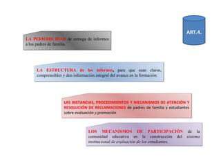 LA ESTRUCTURA de los informes ,  para que sean claros, comprensibles y den información integral del avance en la formación . LAS INSTANCIAS, PROCEDIMIENTOS Y MECANISMOS DE ATENCIÓN Y RESOLUCIÓN DE RECLAMACIONES   de padres de familia y estudiantes sobre  evaluación y promoción . LA PERIODICIDAD   de entrega de informes a los padres de familia. LOS MECANISMOS DE PARTICIPACIÓN   de la comunidad educativa en la construcción del  sistema institucional de evaluación de los estudiantes. ART.4. 