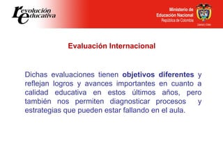 Evaluación Internacional Dichas evaluaciones tienen  objetivos diferentes  y reflejan logros y avances importantes en cuan...