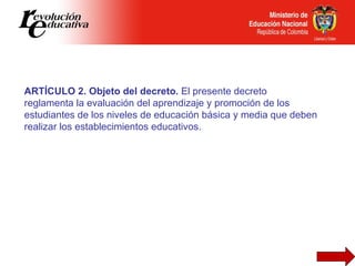 ARTÍCULO 2. Objeto del decreto.  El presente decreto reglamenta la evaluación del aprendizaje y promoción de los estudiant...