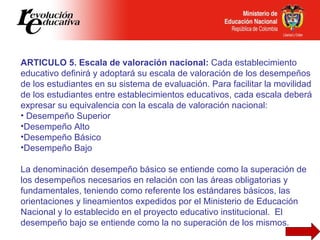 <ul><li>ARTICULO 5. Escala de valoración nacional:  Cada establecimiento educativo definirá y adoptará su escala de valora...
