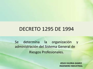 DECRETO 1295 DE 1994
Se determina la organización y
administración del Sistema General de
Riesgos Profesionales.
JESUS VILORIA GAMEZ
INGENIERO INDUSTRIAL
 