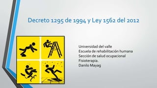 Decreto 1295 de 1994 y Ley 1562 del 2012
Universidad del valle
Escuela de rehabilitación humana
Sección de salud ocupacional
Fisioterapia.
Danilo Mayag
 
