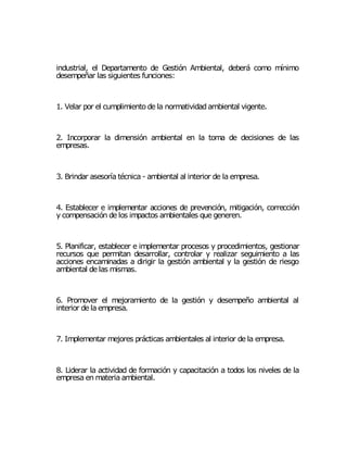 industrial, el Departamento de Gestión Ambiental, deberá como mínimo
desempeñar las siguientes funciones:



1. Velar por el cumplimiento de la normatividad ambiental vigente.



2. Incorporar la dimensión ambiental en la toma de decisiones de las
empresas.



3. Brindar asesoría técnica - ambiental al interior de la empresa.



4. Establecer e implementar acciones de prevención, mitigación, corrección
y compensación de los impactos ambientales que generen.



5. Planificar, establecer e implementar procesos y procedimientos, gestionar
recursos que permitan desarrollar, controlar y realizar seguimiento a las
acciones encaminadas a dirigir la gestión ambiental y la gestión de riesgo
ambiental de las mismas.



6. Promover el mejoramiento de la gestión y desempeño ambiental al
interior de la empresa.



7. Implementar mejores prácticas ambientales al interior de la empresa.



8. Liderar la actividad de formación y capacitación a todos los niveles de la
empresa en materia ambiental.
 