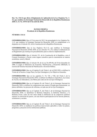 Dec. No. 134-14 que dicta el Reglamento de Aplicación de la Ley Orgánica No. 1-
12, que establece la Estrategia Nacional de Desarrollo de la República Dominicana
2030. G. O. No. 10753 del 15 de abril de 2014.
DANILO MEDINA
Presidente de la República Dominicana
NÚMERO: 134-14
CONSIDERANDO: Que el 25 de enero de 2012, fue promulgada la Ley Orgánica No.
1-12, que establece la Estrategia Nacional de Desarrollo 2030, en cumplimiento a lo
dispuesto en el Artículo 241, de la Constitución de la República Dominicana.
CONSIDERANDO: Que la Ley Orgánica No.1-12, que establece la Estrategia
Nacional de Desarrollo (END) 2030, en sus artículos 53 y 54, ordena la elaboración de
un Reglamento que instituya los procedimientos para su efectiva implementación.
CONSIDERANDO: Que el Artículo 251, de la Constitución de la República, crea el
Consejo Económico y Social, como órgano consultivo para la concertación en materia
económica, social y laboral.
CONSIDERANDO: Que el Artículo 48, de la Ley No.498-06, del 28 de diciembre de
2006, le asigna al Ministerio de Economía, Planificación y Desarrollo (MEPyD), la
rectoría del Sistema Nacional de Planificación e Inversión Pública.
CONSIDERANDO: Que en el Capítulo II, del Título I, de la END 2030, se definen la
Visión de la Nación a Largo Plazo, los Ejes Estratégicos y los Objetivos Generales.
CONSIDERANDO: Que en los capítulos V, VI, VII y VIII, del Título I, de la
Estrategia Nacional de Desarrollo 2030, se definen los Objetivos Específicos, las Líneas
de Acción, los Indicadores y las Metas para cada uno de sus Ejes Estratégicos.
CONSIDERANDO: Que en el Capítulo IX, del Título I, de la Estrategia Nacional de
Desarrollo 2030, se definen los compromisos que asume el Estado para instrumentar, en
plazos definidos, los procesos de reformas, en cada uno de los Ejes Estratégicos.
CONSIDERANDO: Que en el Capítulo X, del Título I, de la Estrategia Nacional de
Desarrollo 2030, se identifican la Reforma Educativa, la Reforma Eléctrica y la
Reforma Fiscal, como las tres áreas donde la definición de las respectivas políticas
requiere la concreción de pactos, con una efectiva participación de las fuerzas políticas,
económicas y sociales.
CONSIDERANDO: Que en el Capítulo III, del Título I, de la Estrategia Nacional de
Desarrollo 2030, se establecen las políticas transversales aplicables a todos los planes,
programas y proyectos de las instituciones públicas.
 