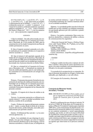 Boletín Oficial de Canarias núm. 214, lunes 2 de noviembre de 2009

23301

DE OTRA PARTE: D. [ ], con D.N.I. nº [ ], y D.
[ ], con D.N.I. nº [ ], que intervienen en nombre
y representación de la entidad [ ], con C.I.F. nº [ ]
y domicilio social en [ ], calle [ ], número [ ], en
virtud de los poderes conferidos mediante escrituras
públicas otorgadas el _ y [ ] el [ ] ante el Notario
del Ilustre Colegio de [ ] D. [ ], con los números
[ ] y [ ] de su protocolo, respectivamente.

la cuenta corriente número [ ] que el Tesoro de la
Comunidad Autónoma de Canarias mantiene abierta en la entidad acreditante.

EXPONEN:

Octava.- Las partes contratantes fijan como respectivos domicilios y números de telefax a efectos
de comunicaciones los siguientes:

I. Que la entidad [ ] ha sido seleccionada, de conformidad con la Orden de la Consejería de Economía y Hacienda, de 19 de octubre de 2009, para la
concertación con la citada Consejería de una línea de
crédito permanente en euros.
II. Que el importe nominal contenido en la oferta realizada por la entidad referida en el expositivo
anterior asciende a [ ] euros.
III. Que el número 6 del apartado segundo de la
Orden de la Consejería de Economía y Hacienda, de
19 de octubre de 2009, prevé la formalización del contrato de línea de crédito con la entidad que resulte seleccionada tras el proceso descrito en dicha Orden.
IV. Que es voluntad de la Consejería de Economía y Hacienda y de [ ], formalizar un contrato de
línea de crédito permanente, para lo cual ambas partes consienten en su formalización con arreglo a las
siguientes

Séptima.- La acreditada podrá cancelar la línea de
crédito por su sola voluntad, en cualquier momento,
sin que pueda aplicarse por ello comisión o penalización alguna.

- Dirección General del Tesoro y Política Financiera: calle Tomás Miller, 38, 3ª planta, en Las Palmas de Gran Canaria.
Código Postal 35007.
Teléfono (928) 303000 (ext. 83010).
Telefax (92)8 303061.
Correo electrónico: serpolfin.ceh@gobiernodecanarias.org.
- Entidad:
[ ]
Cualquier cambio de dirección o número de teléfono o telefax o dirección de correo electrónico respecto a los antes reseñados será inmediatamente notificado a la otra parte contratante.
Y en prueba de la aceptación de su contenido, firman el presente documento en el lugar y fecha antes
indicados, por duplicado y a un solo efecto.

CLÁUSULAS

El Consejero de Economía y Hacienda.
Primera.- El presente documento formaliza la concertación de una línea de crédito permanente, de conformidad con la Orden de la Consejería de Economía y Hacienda, de 19 de octubre de 2009, cuyo
contenido forma parte integrante de las cláusulas del
presente contrato.
Segunda.- El importe de la línea de crédito es de
[ ] euros.
Tercera.- La presente operación se reflejará en la
cuenta número [ ] que la entidad acreditante tiene
abierta a nombre de la acreditada.
Cuarta.- El plazo de vigencia del presente contrato
es de [ ] años, a contar desde la fecha de la formalización del mismo, arriba indicada, renovable automáticamente por períodos anuales.
Quinta.- El diferencial fijo será de [ ] y la comisión de apertura de [ ].
Sexta.- Las cantidades de que disponga la acreditada y las que ésta reintegre, así como el importe
de los intereses deudores que se devenguen, o de los
intereses acreedores, si fuera el caso, se reflejarán en

Consejería de Bienestar Social,
Juventud y Vivienda
1616 DECRETO 135/2009, de 20 de octubre, por el
que se regulan las actuaciones del Plan de Vivienda de Canarias para el período 20092012.
Desde la configuración que efectúa el artículo 76
de la Ley 2/2003, de 30 de enero, de Vivienda de Canarias, el Plan de Vivienda de Canarias para el período
2009-2012, como instrumento de planificación y ordenación de la actuación pública en la materia, nace
en un contexto económico y social especialmente
complejo, que incide, no sólo en la mayor dificultad
de la población canaria para poder acceder a una vivienda y por tanto, para la efectiva realización del derecho constitucional básico que consagra el artículo
47, sino también en la menor capacidad inversora de
los agentes que intervienen en el proceso constructivo.

 