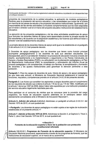 ----------------------------------------------------------------------------------------------------------------------------
'.. DECRETO NÚMERO
;".- 1421
Continuación del Decreto: «Por el cual se reglamenta la atención educativa a la población con discapacidad bajo
un enfoque inclusivo.»
proyectos de mejoramiento de la calidad educativa; la aplicación de modelos pedagógicos
flexibles para la prestación del servicio educativo; y las necesidades que surjan de la puesta
en marcha de los planes de estudio y los proyectos educativos institucionales. Igualmente, son
responsables de las demás actividades curriculares complementarias que les sean asignadas
por el rector o director rural en el marco del proyecto educativo institucional del establecimiento
educativo.
La ejecución de los proyectos pedagógicos y de las otras actividades académicas de apoyo
que formulen los docentes líderes de apoyo será desarrollada durante la jornada escolar de
los estudiantes y de acuerdo con la asignación académica y los horarios que defina el rector o
director rural del establecimiento educativo.
La jornada laboral de los docentes líderes de apoyo será igual a la establecida en el parágrafo
2 del artículo 2.4.3.3.3 del presente decreto.
3. Docentes de apoyo pedagógico: son los docentes que tienen como función principal
acompañar pedagógicamente a los docentes de aula que atienden estudiantes con
discapacidad, para lo cual deberán: fortalecer los procesos de educación inclusiva a través del
diseño, acompañamiento a la implementación y seguimiento a los Planes Individuales de
Apoyos y Ajustes Razonables (PIAR) y su articulación con la planeación pedagógica y el Plan
de Mejoramiento Institucional (PMI); la consolidación y refrendación del Informe Anual de
proceso pedagógico o de competencias; el trabajo con familias; la sensibilización y formación
de docentes y los ajustes institucionales para garantizar la atención pertinente a esta
población. .
Parágrafo 1. Para los cargos de docentes de aula, líderes de apoyo y de apoyo pedagógico
de que trata este artículo, el Ministerio de Educación Nacional establecerá el manual de
funciones, requisitos y competencias previsto en el artículo 2.4.6.3.8 del presente decreto.
Parágrafo 2. Los títulos que acrediten los aspirantes a cargos docentes para el cumplimiento
de los requisitos de estudio que ordena el artículo 116 de la Ley 115 de 1994, modificado por
el artículo 1 de la Ley 1297 de 2009, deben haber sido expedidos por una institución prestadora
del servicio educativo legalmente habilitada para ello.
Para participar en el concurso de méritos que se convoque para la provisión del cargo
respectivo, los títulos de educación superior obtenidos en el extranjero deben estar
debidamente convalidados ante el Ministerio de Educación Nacional».
Artículo 6. Adición del artículo 2.4.6.3.4. Adiciónese un parágrafo al artículo 2.4.6.3.4 del
Decreto 1075 de 2015, el cual quedará así:
«Parágrafo. Los docentes de apoyo pedagógico no están sujetos a las reglas de reubicación
establecidas en el presente artículo.»
Artículo 7. Adición al Decreto 1075 de 2015. Adiciónese la .Sección 3, al Capítulo 3, Título 3,
Parte 5, Libro 2 del Decreto 1075 de 2015, la cual quedará así:
«Sección 3 

Fomento de la educación superior a favor de la población con protección 

constitucional reforzada 

Artículo 2.5.3.3.3.1. Programas de Fomento de la educación superior. El Ministerio de
g
11i...E.d.uc.a.c.io.·n_N.a.c.io.n.a.1p.r.o.m.o.v.e.ra.·,.e.s.p.ec.i.a.lm.e.n.te_a.t.ra.v.é.s.d.e.lo.s_p.ro..ra.m_a.s.d.e.f.om_e.n.to.,.q.u.e.la.s..UI instituciones de educación superior, en el marco de su autonomía:
l
 