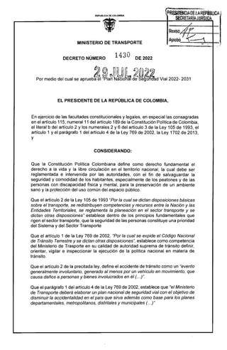 REPUBLlCA DE COLOMBIA
• /
ReuisóA7r
AprobQ JI ~ -
MINISTERIO DE TRANSPORTE
~
~~~.:;~... ZWWiq;:w,a, d::m.. ,:­ _'
1430

DECRETO NÚMERO DE 2022
t}}@nD n~ 17;¡@. ..~~.
. &~)~) lV) ,~lO;¿: '" .
Por medio del cual se aprueba el "Plan Naclona de egu 1 d Vial 2022- 2031
EL PRESIDENTE DE LA REPÚBLICA DE COLOMBIA,
En ejercicio de las facultades constitucionales y legales, en especial las consagradas
en el artículo 115, numeral 11 del artículo 189 de la Constitución Política de Colombia,
el literal b del artículo 2 y los numerales 2 y 6 del artículo 3 de la Ley 105 de 1993, el
artículo 1 y el parágrafo 1 del artículo 4 de la Ley 769 de 2002, la Ley 1702 de 2013,
y
CONSIDERANDO:
Que la Constitución Política Colombiana define como derecho fundamental el
derecho a la vida y la libre circulación en el territorio nacional, la cual debe ser
reglamentada e intervenida por las autoridades, con el fin de salvaguardar la
seguridad y comodidad de los habitantes, especialmente de los peatones y de las
personas con discapacidad física y mental, para la preservación de un ambiente
sano y la protección del uso común del espacio público.
Que el artículo 2 de la Ley 105 de 1993 "Por la cual se dictan disposiciones básicas
sobre el transporte, se redistribuyen competencias y recursos entre la Nación y las
Entidades Territoriales, se reglamenta la planeación en el sector transporte y se
dictan otras disposiciones" establece dentro de los principios fundamentales que
rigen el sector transporte, que la seguridad de las personas constituye una prioridad
del Sistema y del Sector Transporte
Que el artículo 1 de la Ley 769 de 2002, "Por la cual se expide el Código Nacional
de Tránsito Terrestre y se dictan otras disposiciones", establece como competencia
del Ministerio de Trasporte en su calidad de autoridad suprema de tránsito definir,
orientar, vigilar e inspeccionar la ejecución de la política nacional en materia de
tránsito.
Que el artículo 2 de la precitada ley, define el accidente de tránsito como un '''evento
generalmente involuntario, generado al menos por un vehículo en movimiento, que
causa daños a personas y bienes involucrados en él (. ..)".
Que el parágrafo 1 del artículo 4 de la Ley 769 de 2002, establece que "el Ministerio
de Transporte deberá elaborar un plan nacional de seguridad vial con el objetivo de
disminuir la accidentalidad en el país que sirva además como base para los planes
departamentales, metropolitanos, distritales y municipales (. ..)"
 