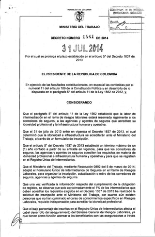 . - 
í 
REPUBLlCA DE COLOMBIA 
MINISTERIO DEL TRABAJO 
DECRETO NÚMERO 1441 DE 2014 
~~r;~N1'1::1 ¡J¡:,:4.:·t.'1¡U'·:! ~:: 
d(~ 2·0·1· 4. 
iJJ r ~»l"",,9 i~.: . 
Por el cual se prorroga el plazo establecido en el artículo 5° del Decreto 1637 de 2013 
EL PRESIDENTE DE LA REPUBLlCA DE COLOMBIA 
En ejercicio de las facultades constitucionales, en especial las conferidas por el numeral 11 del artículo 189 de la Constitución Política y en desarrollo de lo dispuesto en el parágrafo 5° del artículo 11 de I~ Ley 1562 de 2012,y, 
CONSIDERANDO 
Que el parágrafo 5° del artículo 11 de la Ley 1562 estableció que la labor de intermediación en el ramo de . riesgos laborales estará reservada legalmente a los ·corredores de seguros, a las agencias y agentes de seguros· que acrediten su 
idoneidad profesional y la infraestructura humana y operativa. 
Que el 31 de julio de 2013 entró en vigencia el Decreto 1637 de 2013, el cual determinó que la idoneidad· e infraestructura se acreditarán ante el Ministerio del Trabajo, a través de un formulario de inscripción. 
Que el artículo 5° del Decreto 1637 de 2013 estableció un término máximo de un 
(1) año contado a partir de su entrada en vigencia, para que los corredores de seguros, las agencias y agentes de seguros acrediten los requisitos en materia de idoneidad profesional e infraestructura humana y operativa y para que se registren en el Registro Único de Intermediarios. . 
Que el Ministerio del Trabajo, mediante Resolución 0892 del 5 de marzo de 2014,: adoptó el Formulario Único de Intermediarios de Seguros en el Ramo de Riesgos Laborales, para organizar la inscripción, actualización o refiro de los corredores de seguros, agencias y agentes de seguros. 
Que una vez verificada la información respecto del cumplimiento de la obligación de registro, se observa que solo aproximadamente el 1 %de los intermediarios. que deben acreditar los requisitos exigidos en el Decreto 1637 de2013 ha realizado la solicitud de inscripción ante el Ministerio del Trabajo, por cuanto aún existen personas que no han culminado el curso de conocimientos específicos en Riesgos Laborales, requisito indispensable para acreditar la idoneidad profesional. 
Que el bajo porcentaje de inscritos en el Registro Único de Intermediarios afecta el cabal desarrollo del aseguramiento del Sistema General de Riesgos Laborales, ya que tienen como función acercar alas beneficiarios con las aseguradoras a través k . 
_-_._------------------'---------------  
