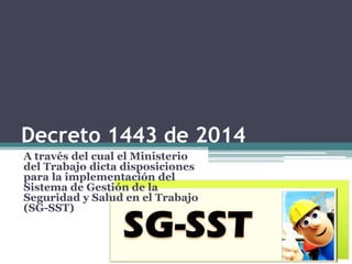 Decreto 1443 de 2014
A través del cual el Ministerio
del Trabajo dicta disposiciones
para la implementación del
Sistema de Gestión de la
Seguridad y Salud en el Trabajo
(SG-SST)
 