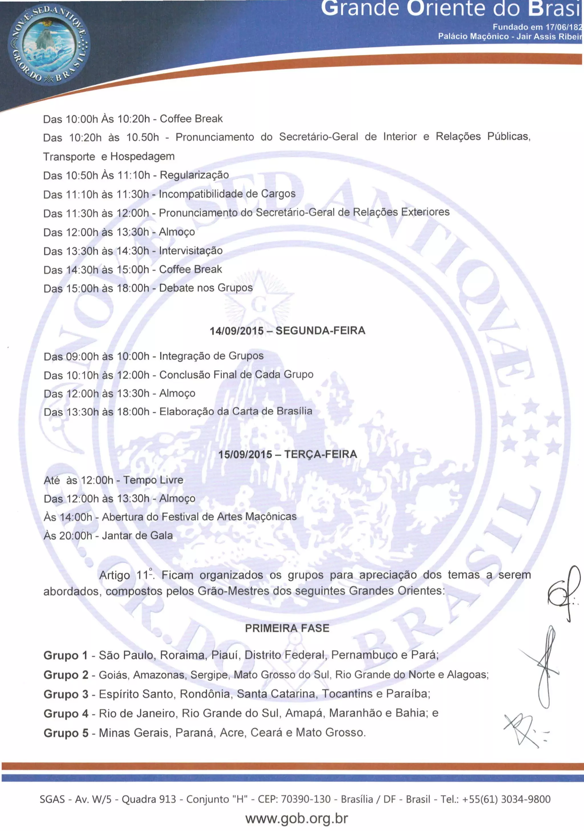 Das 1O:OOh As 10:20h - Coffee Break
Das 10:20h as 10.50h - Pronunciamento do Secretario-Geral de Interior e Rela~oes Publicas,
Transporte e Hospedagem
Das 10:50h As 11 :1Oh - Regulariza~ao
Das 11 :1Oh as 11:30h - lncompatibilidade de Cargos
Das 11 :30h as 12:00h - Pronunciamento do Secretario-Geral de Rela~oes Exteriores
Das 12:00h as 13:30h- Almo~o
Das 13:30h as 14:30h- lntervisita~ao
Das 14:30h as 15:00h - Coffee Break
Das 15:00h as 18:00h - Debate nos Grupos
14/09/2015- SEGUNDA-FEIRA
Das 09:00h as 1O:OOh - lntegra~ao de Grupos
Das 10:1Oh as 12:00h - Conclusao Final de Cada Grupo
Das 12:00h as 13:30h- Almo~o
Das 13:30h as 18:00h - Elabora~ao da Carta de Brasilia
Ate as 12:00h- Tempo Livre
Das 12:00h as 13:30h- Almo~o
15/09/2015 - TER<;A-FEIRA
As 14:00h - Abertura do Festival de Artes Ma~6nicas
As 20:00h- Jantar de Gala
Artigo 11 ~. Ficam organizados os grupos para aprecia9ao dos temas a serem hoabordados, compostos pelos Grao-Mestres dos seguintes Grandes Orientes: ~: .
PRIMEIRA FASE
Grupo 1 -Sao Paulo, Roraima, Piauf, Distrito Federal, Pernambuco e Para;
Grupo 2 - Goias, Amazonas, Sergipe, Mato Grosso do Sui, Rio Grande do Norte e Alagoas;
Grupo 3 - Espfrito Santo, Rondonia, Santa Catarina, Tocantins e Parafba;
Grupo 4 - Rio de Janeiro, Rio Grande do Sui, Amapa , Maranhao e Bahia; e
Grupo 5- Minas Gerais, Parana, Acre, Ceara e Mato Grosso.
SGAS- Av. W/5- Quadra 913 - Conjunto "H" - CEP: 70390-130 - Brasilia I DF - Brasil - Tel.: +55(61) 3034-9800
www.gob.org.br
 