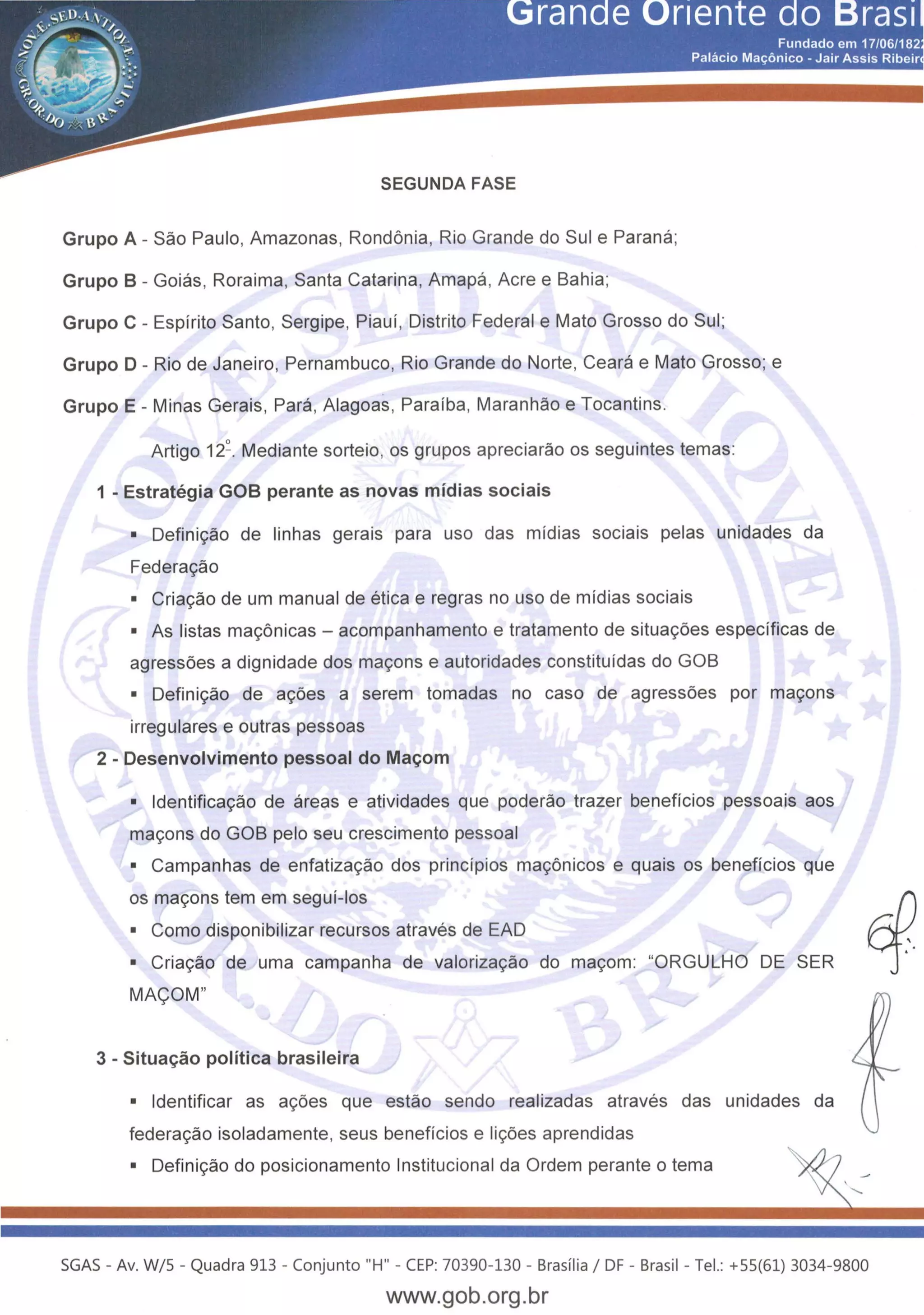 SEGUNDA FASE
Grupo A - Sao Paulo, Amazonas, Rondonia, Rio Grande do Sui e Parana;
Grupo B- Goias, Roraima, Santa Catarina, Amapa, Acree Bahia;
Grupo C- Espirito Santo, Sergipe, Piaui, Distrito Federal e Mato Grosso do Sui;
Grupo D- Rio de Janeiro, Pernambuco, Rio Grande do Norte, Ceara e Mato Grosso; e
Grupo E- Minas Gerais, Para, Alagoas, Paraiba, Maranhao e Tocantins.
Artigo 12~. Mediante sorteio, os grupos apreciarao os seguintes temas:
1 - Estrategia GOB perante as novas midias sociais
• Defini<;:ao de linhas gerais para uso das midias sociais pelas unidades da
Federa<;:ao
• Cria<;:ao de urn manual de etica e regras no uso de midias sociais
• As listas ma<;:6nicas- acompanhamento e tratamento de situa<;:oes especificas de
agressoes a dignidade dos ma<;:ons e autoridades constituidas do GOB
• Defini<;:ao de a<;:oes a serem tomadas no caso de agressoes por ma<;:ons
irregulares e outras pessoas
2 - Desenvolvimento pessoal do Mac;om
• ldentifica<;:ao de areas e atividades que poderao trazer beneficios pessoais aos
ma<;:ons do GOB pelo seu crescimento pessoal
• Campanhas de enfatiza<;:ao dos principios ma<;:6nicos e quais os beneficios que
os ma<;:ons tern em segui-los
• Como disponibilizar recursos atraves de EAD
• Cria<;:ao de uma campanha de valoriza<;:ao do ma<;:om: "ORGULHO DE SER
MA<;OM"
3 - Situac;ao politica brasileira
• ldentificar as a<;:oes que estao sendo realizadas atraves das unidades da
federa<;:ao isoladamente, seus beneficios e li<;:oes aprendidas
• Defini<;:ao do posicionamento lnstitucional da Ordem perante o tema
SGAS - Av. W/5- Quadra 913- Conjunto "H"- CEP: 70390-130 - Brasilia 1DF- Brasil- Tel.: +55(61) 3034-9800
www.gob.org.br
 