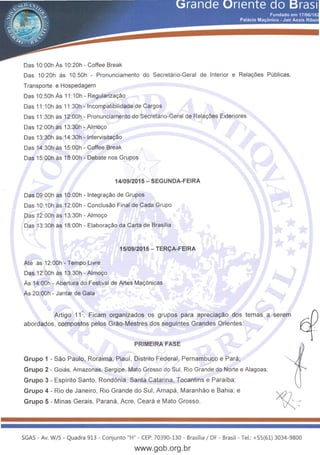 Das 1O:OOh As 10:20h - Coffee Break
Das 10:20h as 10.50h - Pronunciamento do Secretario-Geral de Interior e Rela~oes Publicas,
Transporte e Hospedagem
Das 10:50h As 11 :1Oh - Regulariza~ao
Das 11 :1Oh as 11:30h - lncompatibilidade de Cargos
Das 11 :30h as 12:00h - Pronunciamento do Secretario-Geral de Rela~oes Exteriores
Das 12:00h as 13:30h- Almo~o
Das 13:30h as 14:30h- lntervisita~ao
Das 14:30h as 15:00h - Coffee Break
Das 15:00h as 18:00h - Debate nos Grupos
14/09/2015- SEGUNDA-FEIRA
Das 09:00h as 1O:OOh - lntegra~ao de Grupos
Das 10:1Oh as 12:00h - Conclusao Final de Cada Grupo
Das 12:00h as 13:30h- Almo~o
Das 13:30h as 18:00h - Elabora~ao da Carta de Brasilia
Ate as 12:00h- Tempo Livre
Das 12:00h as 13:30h- Almo~o
15/09/2015 - TER<;A-FEIRA
As 14:00h - Abertura do Festival de Artes Ma~6nicas
As 20:00h- Jantar de Gala
Artigo 11 ~. Ficam organizados os grupos para aprecia9ao dos temas a serem hoabordados, compostos pelos Grao-Mestres dos seguintes Grandes Orientes: ~: .
PRIMEIRA FASE
Grupo 1 -Sao Paulo, Roraima, Piauf, Distrito Federal, Pernambuco e Para;
Grupo 2 - Goias, Amazonas, Sergipe, Mato Grosso do Sui, Rio Grande do Norte e Alagoas;
Grupo 3 - Espfrito Santo, Rondonia, Santa Catarina, Tocantins e Parafba;
Grupo 4 - Rio de Janeiro, Rio Grande do Sui, Amapa , Maranhao e Bahia; e
Grupo 5- Minas Gerais, Parana, Acre, Ceara e Mato Grosso.
SGAS- Av. W/5- Quadra 913 - Conjunto "H" - CEP: 70390-130 - Brasilia I DF - Brasil - Tel.: +55(61) 3034-9800
www.gob.org.br
 