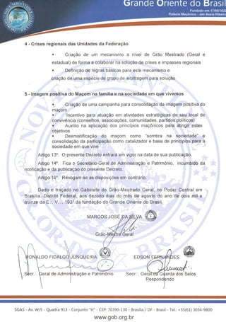 4- Crises regionais das Unidades da Federac;ao
• Criayao de um mecanisme a nfvel de Grao Mestrado (Geral e
estadual) de forma a colaborar na soluyao de crises e impasses regionais
• Definiyao de regras basicas para este mecanisme e
criayao de uma especie de grupo de arbitragem para soluyao
5- lmagem positiva do Mac;om na familiae na sociedade em que vivemos
• Criayao de uma campanha para consolidayao da imagem positiva do
mayom
• Incentive para atuayao em atividades estrategicas de seu local de
convivencia (conselhos, associayoes, comunidades, partidos politicos)
• Auxflio na aplicayao dos princfpios may6nicos para atingir estes
objetivos
• Desmistificayao do mayom como "sombra na sociedade" e
consolidayao da participayao como catalizador e base de princfpios para a
sociedade em que vive
Artigo 13°. 0 presente Decreta entrara em vigor na data de sua publicayao.
Artigo 14°. Fica o Secretario-Geral de Administrayao e Patrim6nio, incumbido da
notificayao e da publicayao do presente Decreta.
Artigo 15°. Revogam-se as disposiyoes em contrario.
Dado e trayado no Gabinete do Grao-Mestrado Geral, no Poder Central em
Brasilia, Distrito Federal, aos dezoito dias do mes de agosto do ano de dois mil e
quinze da E:. V :., 193Q da fundayao do Grande Oriente do Brasil.
. 
eral de Admin 'strayao e Patrim6nio Seer:. Gera arda dos Selos
Respond ndo
SGAS- Av. W/5- Quadra 913- Conjunto "H"- CEP: 70390-130 - Brasilia I DF- Brasil - Tel.: +55(61) 3034-9800
www.gob.org.br
 