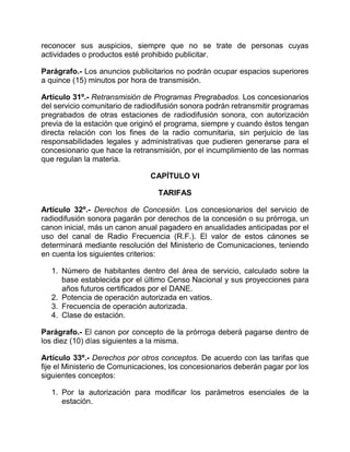reconocer sus auspicios, siempre que no se trate de personas cuyas
actividades o productos esté prohibido publicitar.

Parágrafo.- Los anuncios publicitarios no podrán ocupar espacios superiores
a quince (15) minutos por hora de transmisión.

Artículo 31º.- Retransmisión de Programas Pregrabados. Los concesionarios
del servicio comunitario de radiodifusión sonora podrán retransmitir programas
pregrabados de otras estaciones de radiodifusión sonora, con autorización
previa de la estación que originó el programa, siempre y cuando éstos tengan
directa relación con los fines de la radio comunitaria, sin perjuicio de las
responsabilidades legales y administrativas que pudieren generarse para el
concesionario que hace la retransmisión, por el incumplimiento de las normas
que regulan la materia.

                               CAPÍTULO VI

                                  TARIFAS

Artículo 32º.- Derechos de Concesión. Los concesionarios del servicio de
radiodifusión sonora pagarán por derechos de la concesión o su prórroga, un
canon inicial, más un canon anual pagadero en anualidades anticipadas por el
uso del canal de Radio Frecuencia (R.F.). El valor de estos cánones se
determinará mediante resolución del Ministerio de Comunicaciones, teniendo
en cuenta los siguientes criterios:

   1. Número de habitantes dentro del área de servicio, calculado sobre la
      base establecida por el último Censo Nacional y sus proyecciones para
      años futuros certificados por el DANE.
   2. Potencia de operación autorizada en vatios.
   3. Frecuencia de operación autorizada.
   4. Clase de estación.

Parágrafo.- El canon por concepto de la prórroga deberá pagarse dentro de
los diez (10) días siguientes a la misma.

Artículo 33º.- Derechos por otros conceptos. De acuerdo con las tarifas que
fije el Ministerio de Comunicaciones, los concesionarios deberán pagar por los
siguientes conceptos:

   1. Por la autorización para modificar los parámetros esenciales de la
      estación.
 