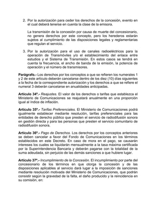 2. Por la autorización para ceder los derechos de la concesión, evento en
      el cual deberá tenerse en cuenta la clase de la emisora.

      La transmisión de la concesión por causa de muerte del concesionario,
      no genera derechos por este concepto, pero los herederos estarán
      sujetos al cumplimiento de las disposiciones legales y reglamentarias
      que regulan el servicio.

   3. Por la autorización para el uso de canales radioeléctricos para la
      operación de Transmóviles y/o el establecimiento del enlace entre
      estudios y el Sistema de Transmisión. En estos casos se tendrá en
      cuenta la frecuencia, el ancho de banda de la emisión, la potencia de
      operación y el número de transmisores.

Parágrafo.- Los derechos por los conceptos a que se refieren los numerales 1
y 2 de este artículo deberán cancelarse dentro de los diez (10) días siguientes
a la fecha de la correspondiente autorización y los derechos a que se refiere el
numeral 3 deberán cancelarse en anualidades anticipadas.

Artículo 34º.- Reajustes. El valor de los derechos o tarifas que establezca el
Ministerio de Comunicaciones se reajustará anualmente en una proporción
igual al índice de inflación.

Artículo 35º.- Tarifas Preferenciales. El Ministerio de Comunicaciones podrá
igualmente establecer mediante resolución, tarifas preferenciales para las
entidades de derecho público que presten el servicio de radiodifusión sonora
en gestión directa y para las personas que presten el servicio comunitario de
radiodifusión sonora.

Artículo 36º.- Pago de Derechos. Los derechos por los conceptos anteriores
se deben cancelar a favor del Fondo de Comunicaciones en los términos
establecidos en este Decreto. En caso de mora en el pago, se causarán
intereses los cuales se liquidarán mensualmente a la tasa máxima certificada
por la Superintendencia Bancaria y deberán pagarse con la totalidad de la
suma adeudada, sin perjuicio de las demás sanciones a que hubiere lugar.

Artículo 37º.- Incumplimiento de la Concesión. El incumplimiento por parte del
concesionario de los términos en que otorga la concesión y de las
disposiciones aplicables al servicio dará lugar a la imposición de sanciones
mediante resolución motivada del Ministerio de Comunicaciones, que podrán
consistir según la gravedad de la falta, el daño producido y la reincidencia en
su comisión, en:
 