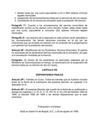 1. Multas hasta por una suma equivalente a mil (1.000) salarios mínimos
      legales mensuales.
   2. Suspensión de las transmisiones hasta por un término de dos (2) meses.
   3. Cancelación de la licencia de concesión para la prestación del servicio.

Parágrafo 1º.- Cuando a los concesionarios del servicio comunitario de
radiodifusión sonora se les aplique como sanción multas, éstas serán hasta
por una suma, equivalente a cincuenta (50) salarios mínimos legales
mensuales.

Parágrafo 2º.- Sin perjuicio de lo dispuesto en este artículo serán aplicables a
los concesionarios, las demás sanciones previstas en la ley por las
infracciones que se cometan en relación con el contenido de la programación
y en general con la prestación del servicio.

Artículo 38º.- Modificación de los Parámetros Técnicos Esenciales. El cambio
no autorizado de los parámetros técnicos esenciales de la concesión, da lugar
a la cancelación inmediata de la licencia.

Parágrafo.- El cambio de los parámetros no esenciales objetados por el
Ministerio de Comunicaciones en tiempo, se sancionará con la suspensión del
servicio hasta por un término de dos (2) meses.

                                  CAPÍTULO VIII

                           DISPOSICIONES FINALES

Artículo 39º.- Trámites en Curso. Todos los trámites que se hubieren iniciado
antes de la fecha de la publicación del presente Decreto, se sujetarán a lo
dispuesto en él.

Artículo 40º.- El presente Decreto rige a partir de la fecha de su publicación y
deroga los Capítulos I, II, III, IV, V, VI, VIII, IX, X, XI y XII del Decreto 1480 de
1994, el Decreto 1695 de 1994 y las demás disposiciones que le sean
contrarias.



                             Publíquese y cúmplase.

         Dado en Santa Fe de Bogotá, D.C., a 30 de agosto de 1995.
 